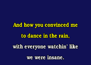 And how yen convinced me
to dance in the rain.
with everyone watch'm' like

we were insane.