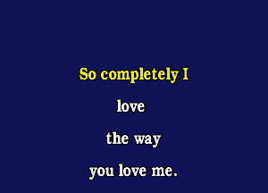 So completely I

love
the way

you love me.