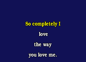 So completely I

love
the way

you love me.