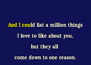 And I could list a million things
I love to like about you.
but they all

come down to one reason.