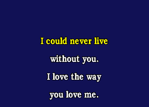 I could never live

without you.

I love the way

you love me.