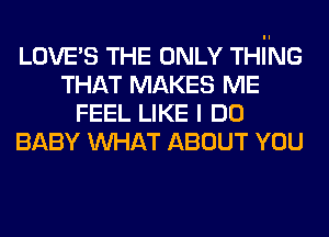 LOVE'S THE ONLY THING
THAT MAKES ME
FEEL LIKE I DO
BABY WHAT ABOUT YOU