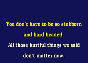 You don't have to be so stubborn
and hard-headed.
All those hurtful things we said

don't matter now.