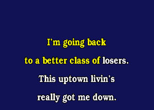 I'm going back

to a better class of losers.

This uptown livin's

really got me down.
