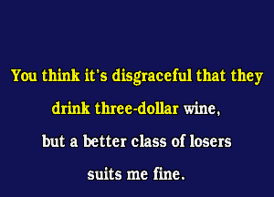 You think it's disgraceful that they
drink three-dollar wine.
but a better class of losers

suits me fine.