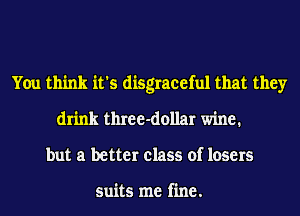 You think it's disgraceful that they
drink three-dollar wine.
but a better class of losers

suits me fine.