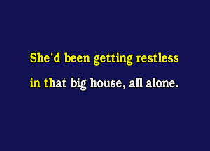She'd been getting restless

in that big house. all alone.