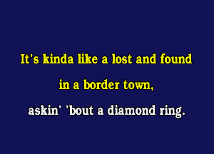 It's kinda like a lost and found
in a border town.

askin' 'bout a diamond ring.