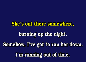 She's out there somewhere.
burning up the night.
Somehow. I've got to run her down.

I'm running out of time.