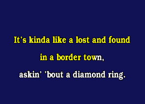 It's kinda like a lost and found
in a border town.

askin' 'bout a diamond ring.