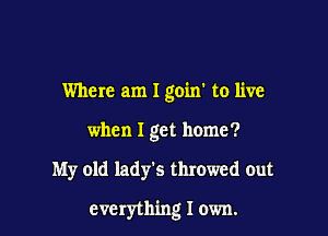 Where am I goin' to live
when I get home?

My old lady's throwed out

everything I own.