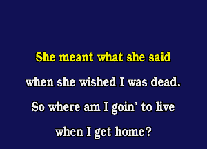 She meant what she said
when she wished I was dead.
50 where am I goin' to live

when I get home?
