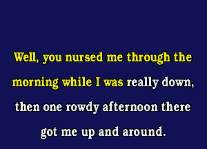 Well. you nursed me through the
morning while I was really down.
then one rowdy afternoon there

got me up and around.