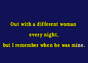 Out with a different woman
every night1

but I remember when he was mine.