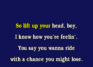 So lift up your head1 boy.
I know how you're feelin'.
You say you wanna ride

with a chance you might lose.