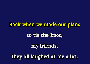 Back when we made our plans
to tie the knot.

my friends.

they all laughed at me a lot.