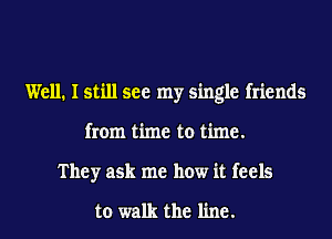 Well. I still see my single friends
from time to time.
They ask me how it feels

to walk the line.