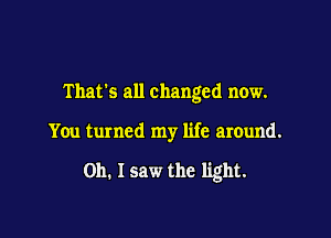That's all changed now.

You turned my life around.

on. I saw the light.