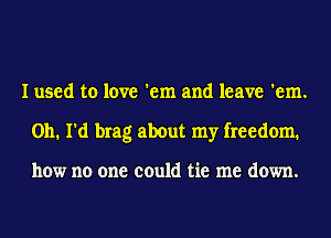 I used to love 'em and leave 'em.
on. I'd brag about my freedom.

how no one could tie me down.