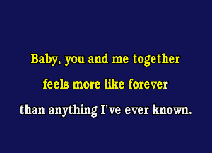 Baby. you and me together
feels more like forever

than anything I've ever known.