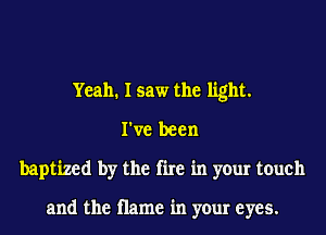 Yeah. I saw the light.
I've been
baptized by the fire in your touch

and the name in your eyes.