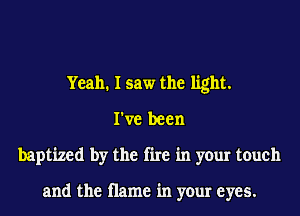 Yeah. I saw the light.
I've been
baptized by the fire in your touch

and the name in your eyes.