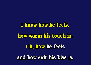 I know how he feels.

how warm his touch is.
Oh. how he feels

and how soft his kiss is.