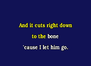And it cuts right down

to the bone

'cause I let him go.