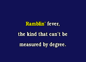Ramblin' fever.

the kind that can't be

meaSured by degree.