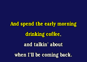 And spend the early morning
drinking coffee.
and talkin' abOut

when I'll be coming back.