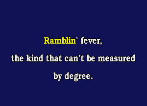 Ramblixr fever.

the kind that can't be measured

by degree.