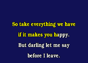 So take everything we have

if it makes you happy.

But darling let me say

before I leave.