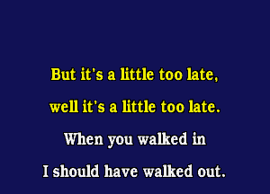 But it's a little too late.

well it's a little too late.

When you walked in

Ishould have walked out.