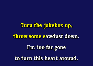 Tum the jukebox up.
throw some sawdust down.
I'm too far gone

to turn this heart around.
