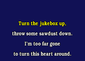 Tum the jukebox up.
throw some sawdust down.
I'm too far gone

to turn this heart around.