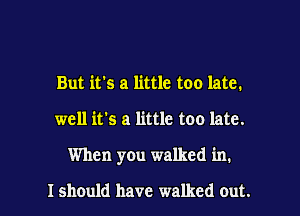 But it's a little too late.

well it's a little too late.

When you walked in.

Ishould have walked out.