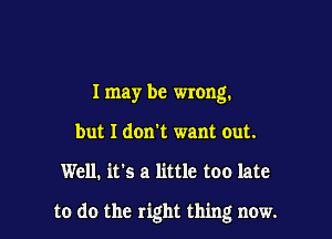 I may be wrong.
but I don't want out.

Well. it's a little too late

to do the right thing now.