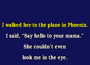 I walked her to the plane in Phoenix.
I said. Say hello to your mama.
She couldn't even

look me in the eye.
