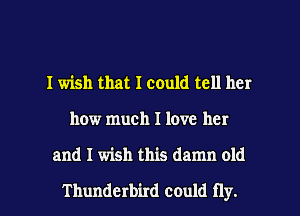 I wish that I could tell her
how much I love her

and I wish this damn old

Thunderbird could fly. I