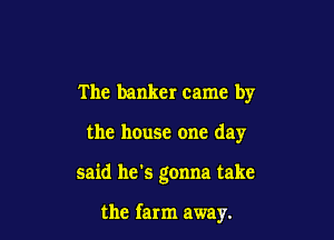The banker came by

the house one day

said he's gonna take

the farm away.