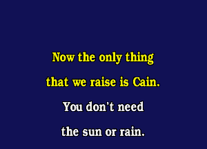 Now the only thing

that we raise is Cain.
You don't need

the sun or rain.