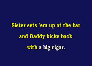 Sister sets 'cm up at the bar

and Daddy kicks back

with a big cigar.