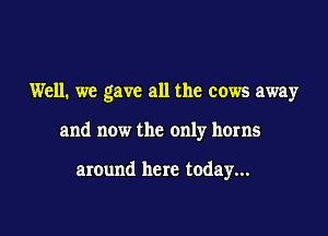 Well. we gave all the cows away

and now the only horns

around here today...