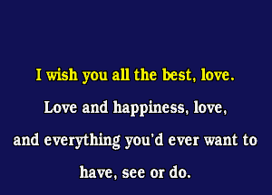 I wish you all the best. love.
Love and happiness. love.
and everything you'd ever want to

have. see or do.