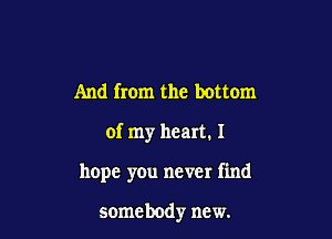 And from the bottom

of my heart. I

hope you never find

somebody new.