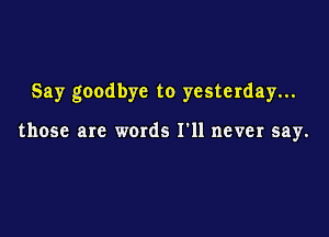 Say goodbye to yesterday...

those are words I'll never say.