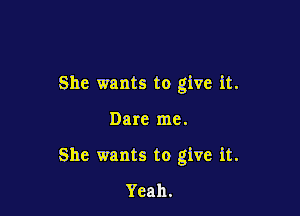 She wants to give it.

Dare me.

She wants to give it.

Yeah.