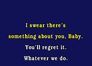 I swear there's

something about you, Baby.

You'll regret it.

Whatever we do.