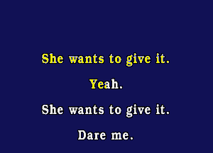 She wants to give it.

Yeah.
She wants to give it.

Dare me.