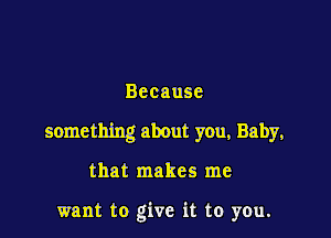 Because

something about you, Baby,

that makes me

want to give it to you.